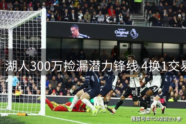 湖人300万捡漏潜力锋线 4换1交易方案曝光瞄准独行侠悍将